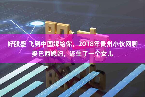 好股盛 飞到中国嫁给你，2018年贵州小伙网聊娶巴西媳妇，还生了一个女儿