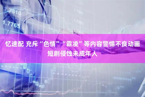 忆速配 充斥“色情”“霸凌”等内容警惕不良动画短剧侵蚀未成年人