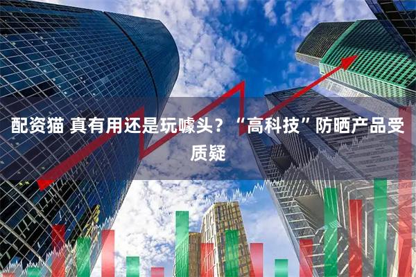 配资猫 真有用还是玩噱头？“高科技”防晒产品受质疑