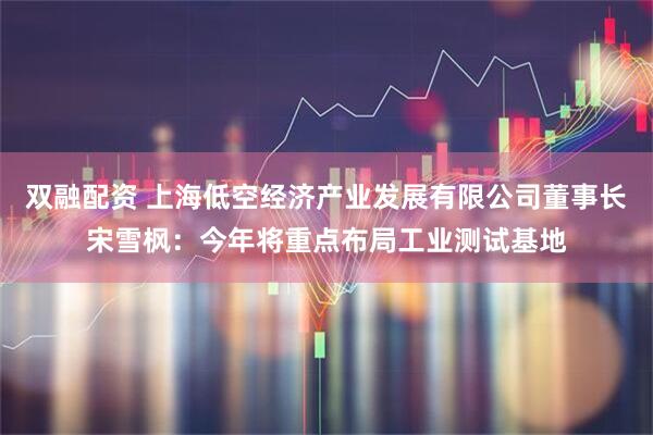 双融配资 上海低空经济产业发展有限公司董事长宋雪枫：今年将重点布局工业测试基地