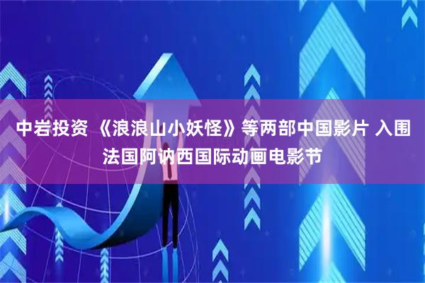 中岩投资 《浪浪山小妖怪》等两部中国影片 入围法国阿讷西国际动画电影节
