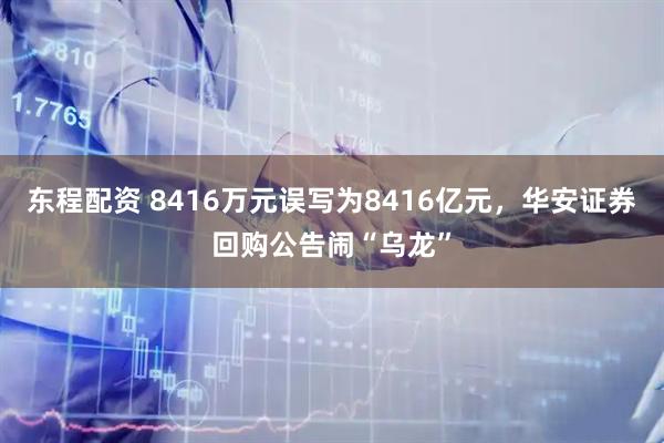 东程配资 8416万元误写为8416亿元，华安证券回购公告闹“乌龙”
