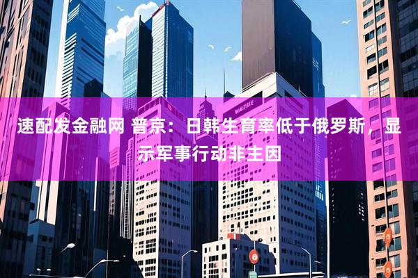 速配发金融网 普京：日韩生育率低于俄罗斯，显示军事行动非主因