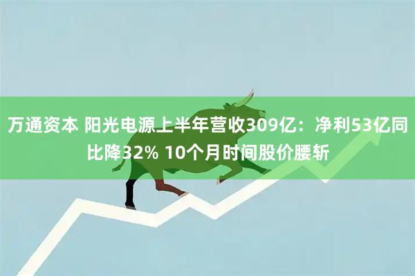 万通资本 阳光电源上半年营收309亿：净利53亿同比降32% 10个月时间股价腰斩